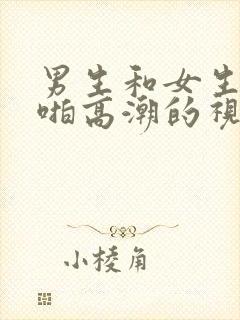 男生和女生啪啪啪高潮的视频