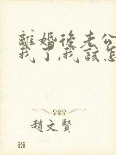 离婚后老公不理我了,我该怎么办