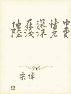 他在深情中陨落陆浅沫免费阅读