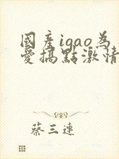 国产igao为爱搞点激情