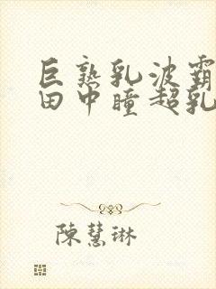 巨熟乳波霸av田中瞳超乳