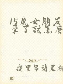 15岁女朋友怀孕了该怎么办