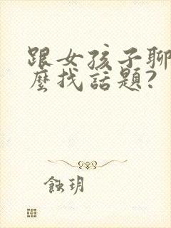 跟女孩子聊天怎么找话题?