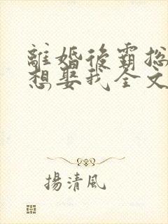 离婚后霸总天天想娶我全文阅读免费