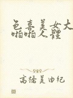 色喜美女大尺度啪啪人体