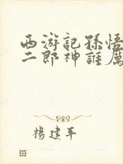 西游记孙悟空和二郎神谁厉害