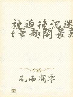 被迫后沉迷txt笔趣阁最新章节