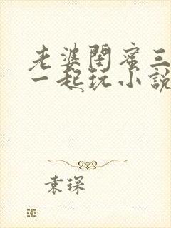 老婆闺蜜三个人一起玩小说