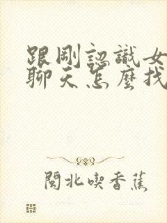 跟刚认识女孩子聊天怎么找话题开头