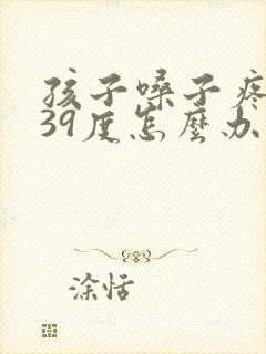 孩子嗓子疼发烧39度怎么办呀