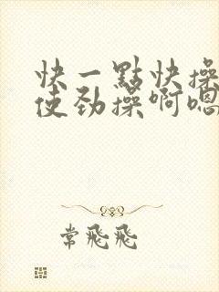 快一点快操快点使劲操啊嗯嗯啊嗯啊用力插