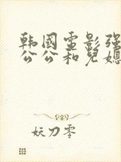 韩国电影强壮的公公和儿媳妇