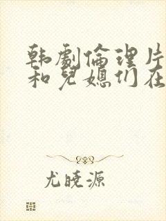 韩剧伦理片公公和儿媳们在线播放