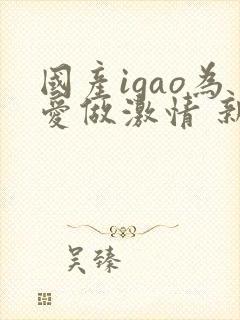 国产igao为爱做激情 新年