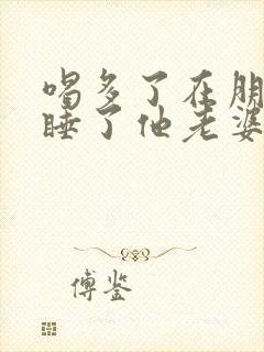 喝多了在朋友家睡了他老婆