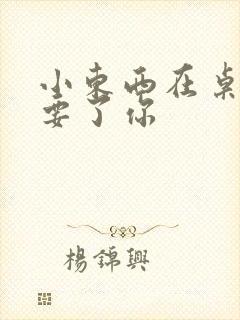 小东西在桌子上要了你