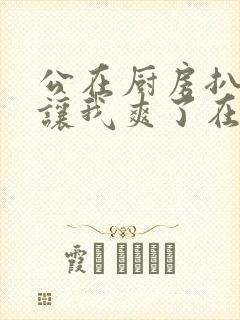 公在厨房扒开腿让我爽了在线观看