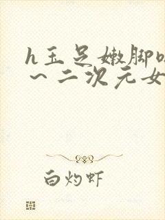 h玉足嫩脚嗯啊～二次元女