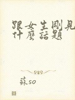 跟女生刚见面聊什么话题