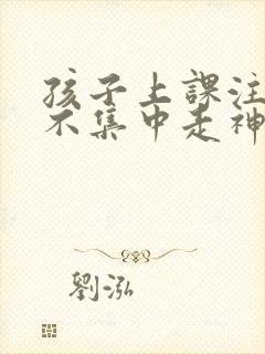 孩子上课注意力不集中走神