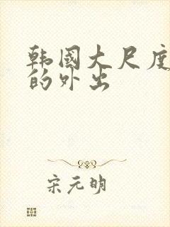 韩国大尺度华丽的外出