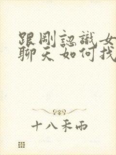 跟刚认识女孩子聊天如何找话题