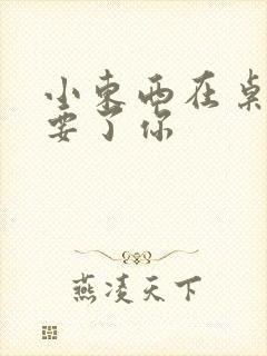 小东西在桌子上要了你