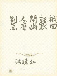 别人问认识我吗怎么幽默回答