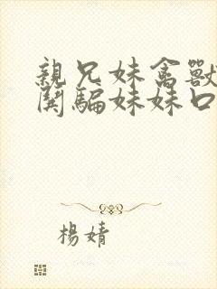 亲兄妹禽兽哥哥哄骗妹妹口爆