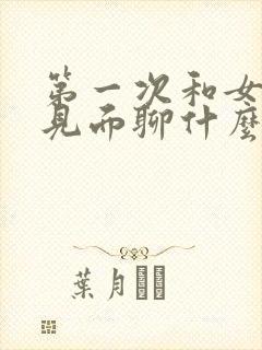 第一次和女网友见面聊什么好