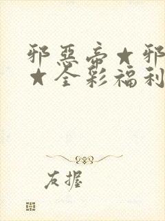 邪恶帝☆邪恶帝☆全彩福利