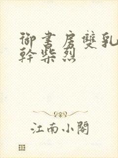 御书房双乳晃动干柴烈