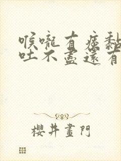 喉咙有痰黏黏的吐不尽还有异物感