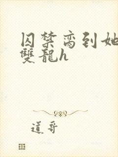 囚禁脔到她哭h双龙h