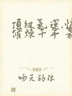 顶级气运,悄悄修炼千年 最新章节 无弹窗