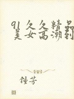 91 久久精品美女高潮到喷水