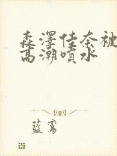 森泽佳奈被弄到高潮喷水