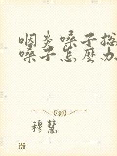 咽炎嗓子总想清嗓子怎么办