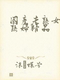 国产老熟女伦老熟妇精品