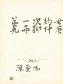 第一次约女孩子见面聊什么话题