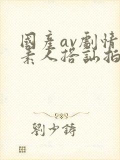 国产av剧情 素人搭讪拍摄av