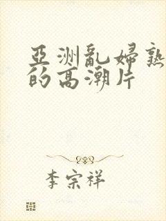 亚洲乱妇熟女爽的高潮片