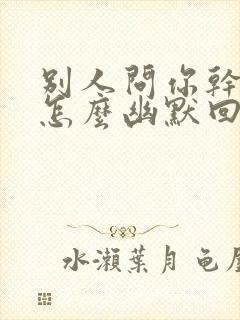 别人问你干嘛了怎么幽默回复