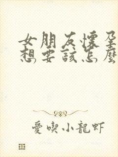 女朋友怀孕了不想要该怎么办我想要