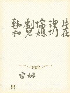 韩剧伦理片公公和儿媳们在线播放