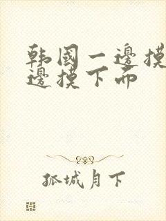 韩国一边摸胸一边摸下面