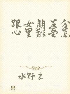 跟女朋友分手了心里难受怎么办