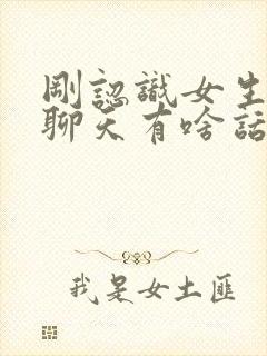 刚认识女生怎么聊天有啥话题