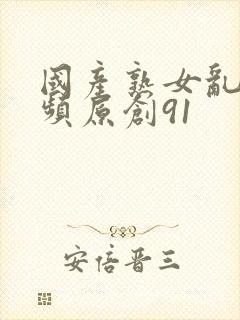 国产熟女乱搞视频原创91