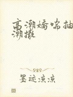 高潮娇喘抽搐喷潮撒